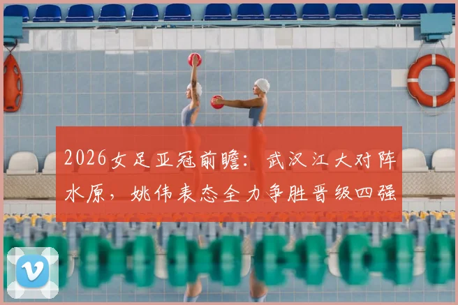 2026女足亚冠前瞻:武汉江大对阵水原,姚伟表态全力争胜晋级四强,全队已做好困难准备