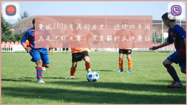 曼城2026年再创历史:连续四年闯入足总杯决赛,深度解析瓜迪奥拉时代统治力与四冠王前景