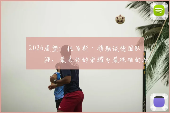 2026展望:托马斯·穆勒谈德国队生涯,最美好的荣耀与最艰难的挑战,给年轻国脚的真心话