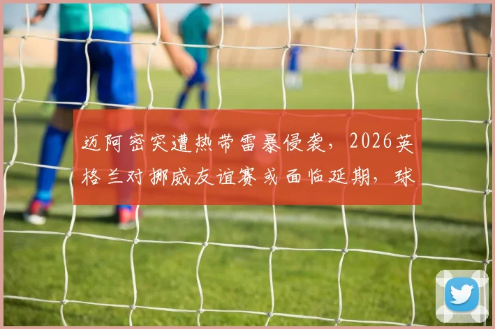 迈阿密突遭热带雷暴侵袭，2026英格兰对挪威友谊赛或面临延期，球迷需关注票务与改期安排