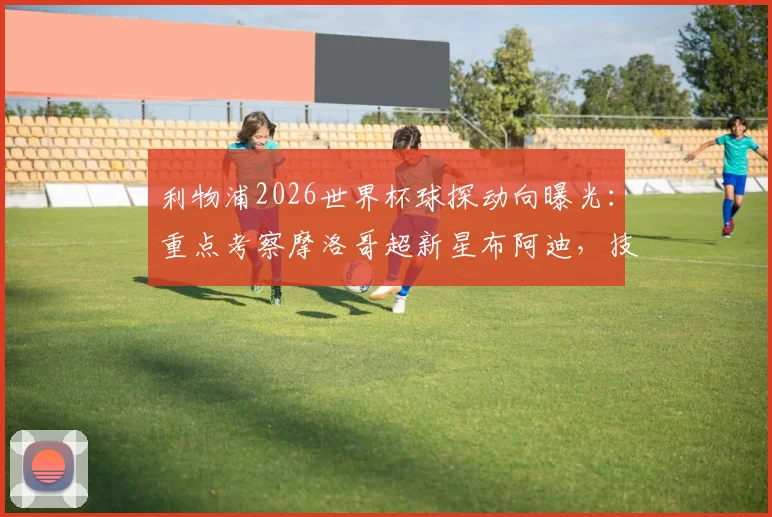 利物浦2026世界杯球探动向曝光:重点考察摩洛哥超新星布阿迪,技术特点与身价深度解析