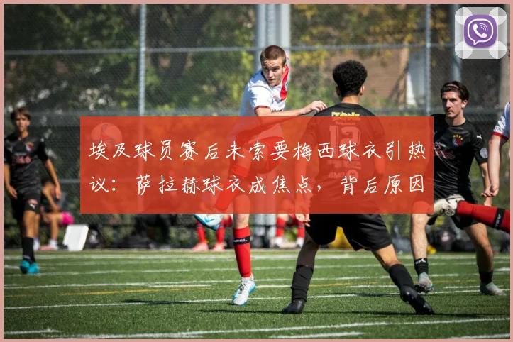 埃及球员赛后未索要梅西球衣引热议:萨拉赫球衣成焦点,背后原因与埃及足球文化深度解析