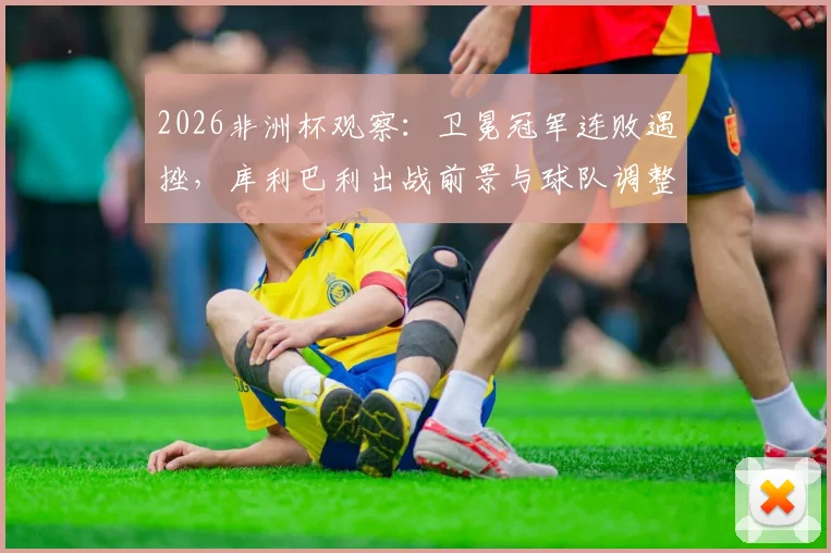 2026非洲杯观察：卫冕冠军连败遇挫，库利巴利出战前景与球队调整方向