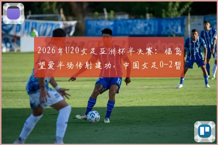 2026年U20女足亚洲杯半决赛：福岛望爱半场传射建功，中国女足0-2暂时落后，半场技术统计与战术分析
