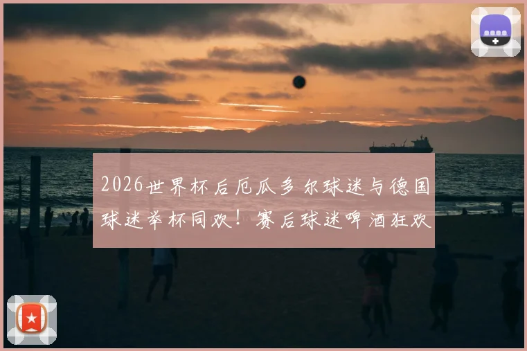 2026世界杯后厄瓜多尔球迷与德国球迷举杯同欢！赛后球迷啤酒狂欢现场图片视频回顾