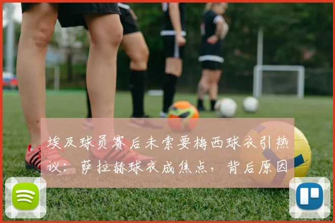 埃及球员赛后未索要梅西球衣引热议:萨拉赫球衣成焦点,背后原因与埃及足球文化深度解析