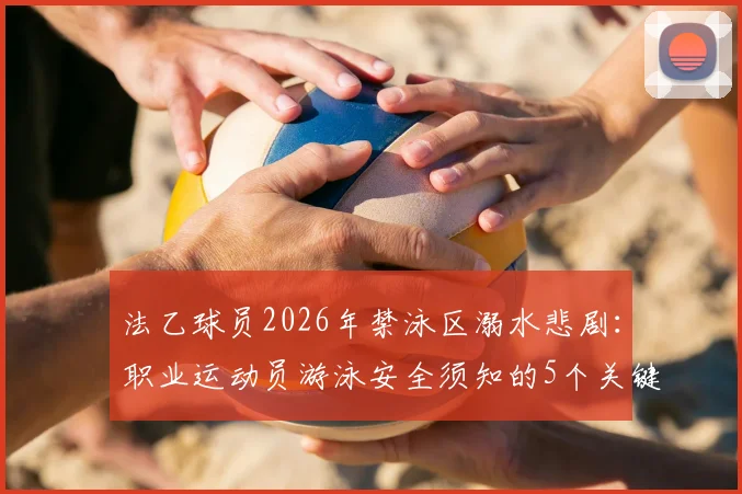 法乙球员2026年禁泳区溺水悲剧：职业运动员游泳安全须知的5个关键要点，附溺水紧急处理方法