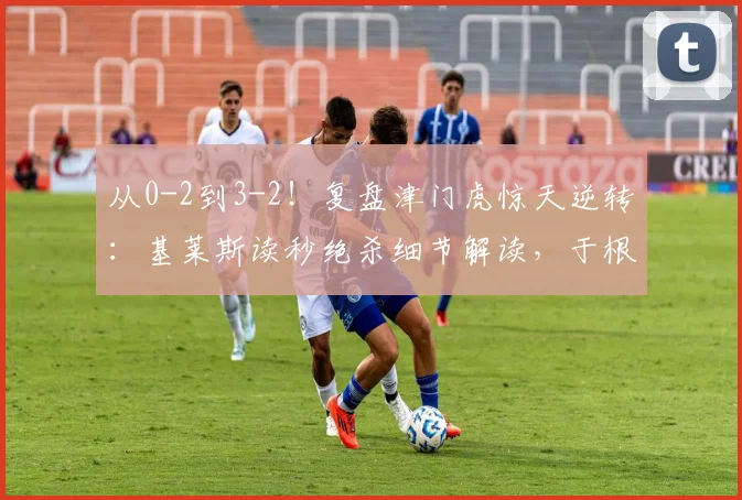 从0-2到3-2！复盘津门虎惊天逆转：基莱斯读秒绝杀细节解读，于根伟的战术关键点分析