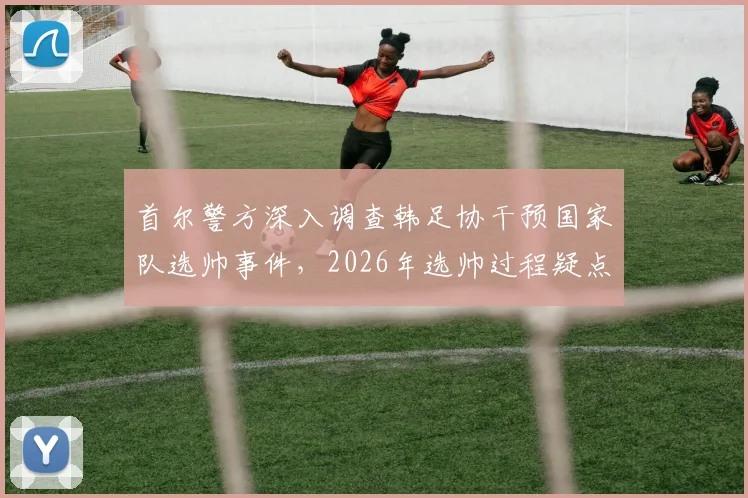 首尔警方深入调查韩足协干预国家队选帅事件,2026年选帅过程疑点全梳理