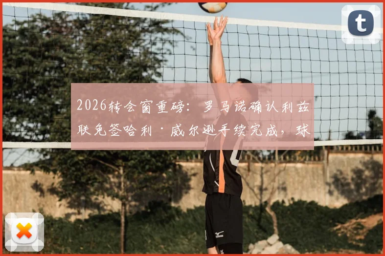 2026转会窗重磅：罗马诺确认利兹联免签哈利·威尔逊手续完成，球员合同细节与夏窗操作解析