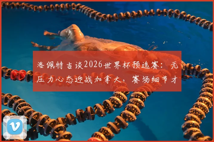 洛佩特吉谈2026世界杯预选赛：无压力心态迎战加拿大，赛场细节才是胜负关键