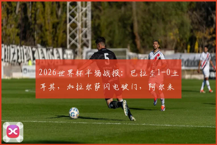 2026世界杯半场战报：巴拉圭1-0土耳其，加拉尔萨闪电破门，阿尔米隆染红过程全解析