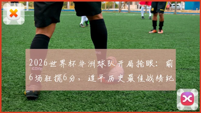 2026世界杯非洲球队开局抢眼：前6场狂揽6分，追平历史最佳战绩纪录背后的战术与挑战解析