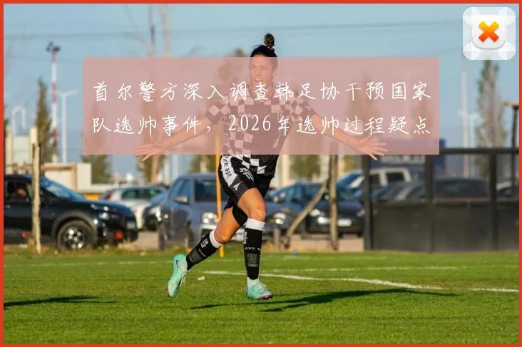 首尔警方深入调查韩足协干预国家队选帅事件，2026年选帅过程疑点全梳理