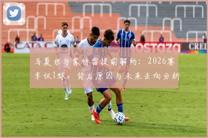 马夏尔与蒙特雷提前解约：2026赛季仅1球，背后原因与未来去向分析