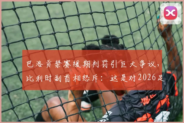 巴洛贡禁赛缓期判罚引巨大争议，比利时副首相怒斥：这是对2026足球规则的公然践踏