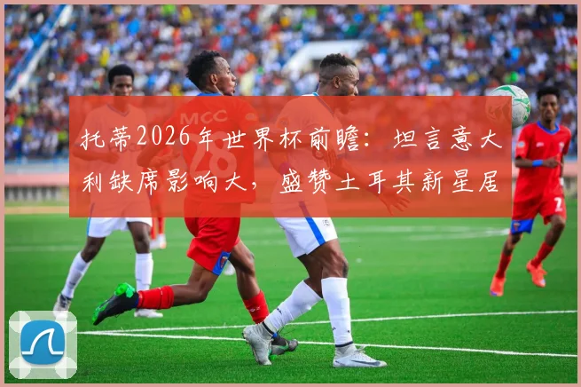 托蒂2026年世界杯前瞻：坦言意大利缺席影响大，盛赞土耳其新星居莱尔