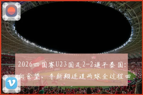 2026四国赛U23国足2-2逼平泰国：向余望、李新翔连追两球全过程回顾，附比赛集锦与阵容深度解析