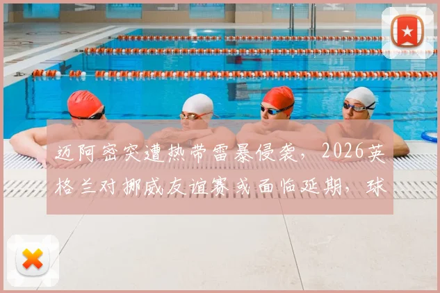 迈阿密突遭热带雷暴侵袭，2026英格兰对挪威友谊赛或面临延期，球迷需关注票务与改期安排