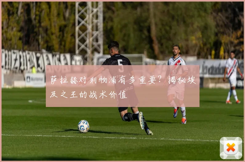 萨拉赫对利物浦有多重要？揭秘埃及之王的战术价值