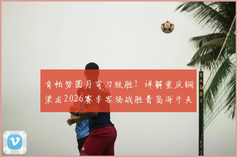 肯帕努圆月弯刀致胜！详解重庆铜梁龙2026赛季客场战胜青岛海牛关键战术与进球回放