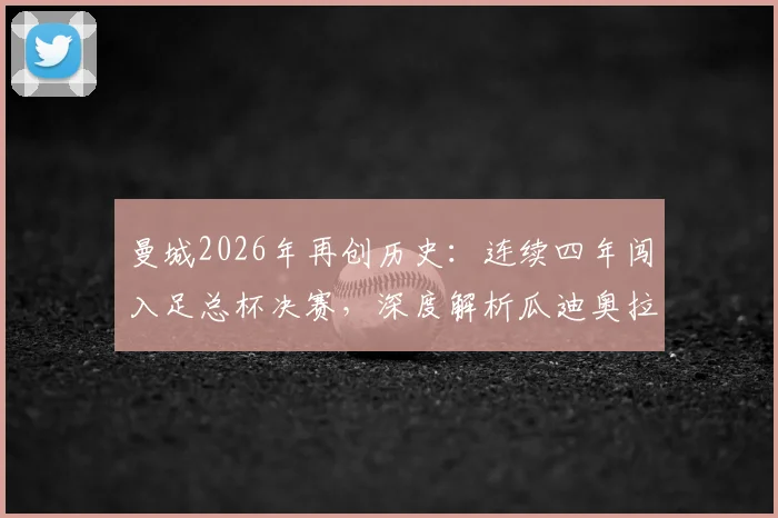 曼城2026年再创历史：连续四年闯入足总杯决赛，深度解析瓜迪奥拉时代统治力与四冠王前景